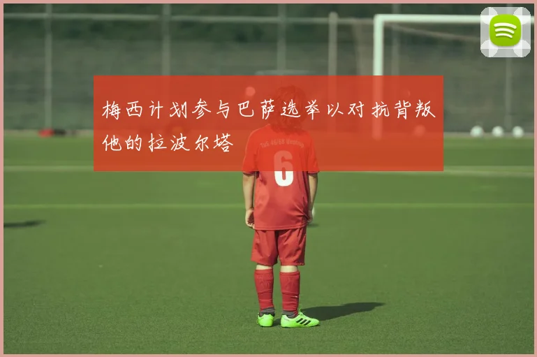 梅西计划参与巴萨选举以对抗背叛他的拉波尔塔
