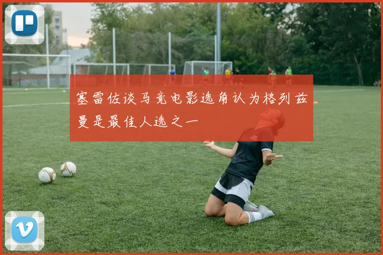 塞雷佐谈马竞电影选角认为格列兹曼是最佳人选之一