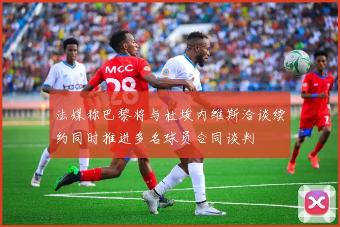 法媒称巴黎将与杜埃内维斯洽谈续约同时推进多名球员合同谈判