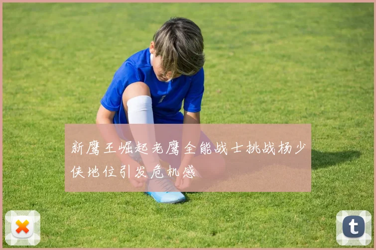 新鹰王崛起老鹰全能战士挑战杨少侠地位引发危机感