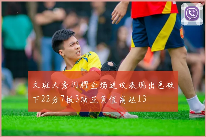 文班大秀闪耀全场进攻表现出色砍下22分7板3助正负值高达13