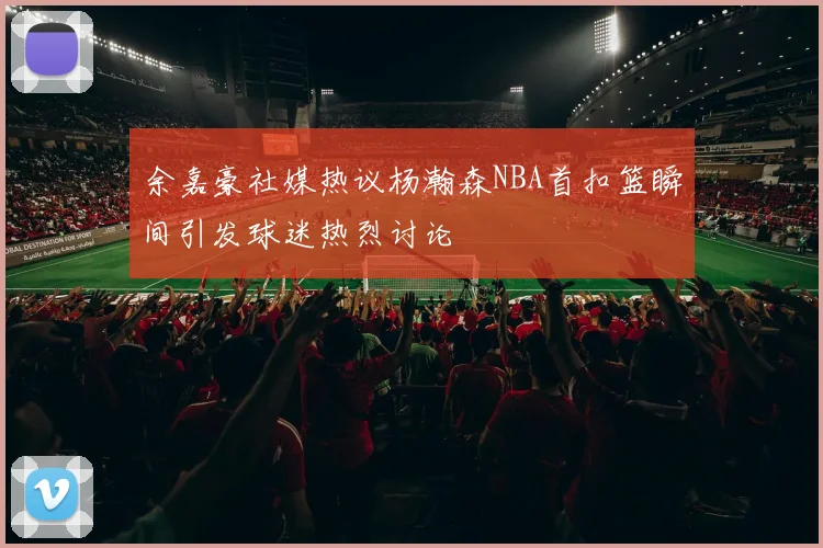 余嘉豪社媒热议杨瀚森NBA首扣篮瞬间引发球迷热烈讨论