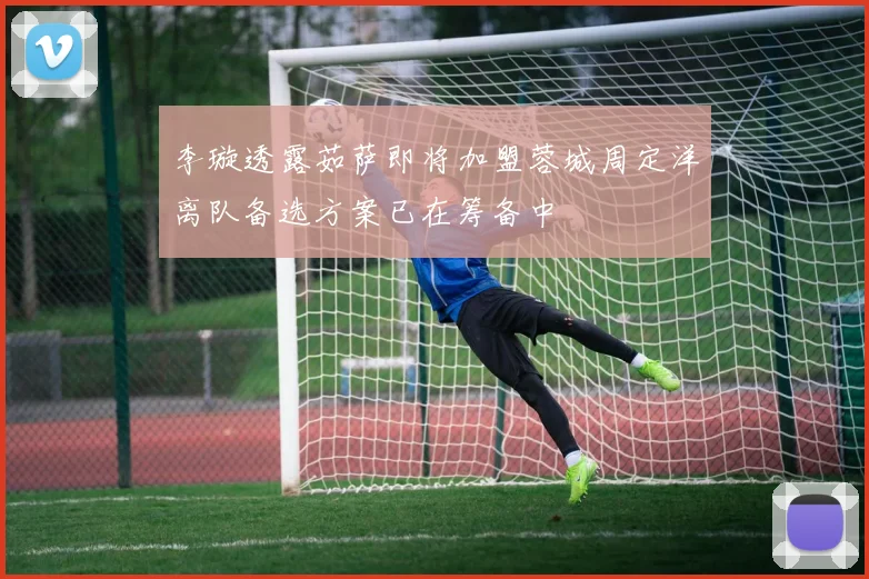 李璇透露茹萨即将加盟蓉城周定洋离队备选方案已在筹备中