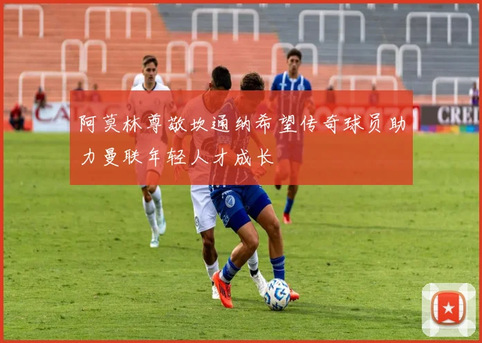 阿莫林尊敬坎通纳希望传奇球员助力曼联年轻人才成长