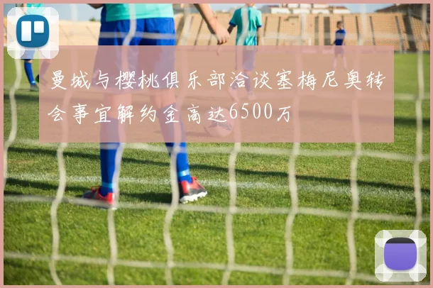 曼城与樱桃俱乐部洽谈塞梅尼奥转会事宜解约金高达6500万