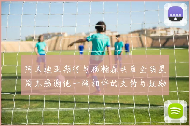 阿夫迪亚期待与杨瀚森共度全明星周末感谢他一路相伴的支持与鼓励