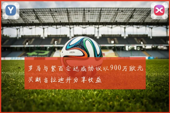 罗马与紫百合达成协议以900万欧元买断吉拉迪并分享收益