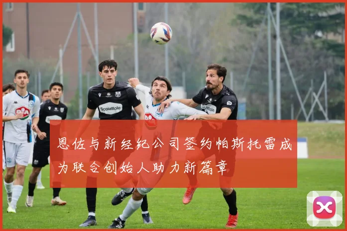 恩佐与新经纪公司签约帕斯托雷成为联合创始人助力新篇章