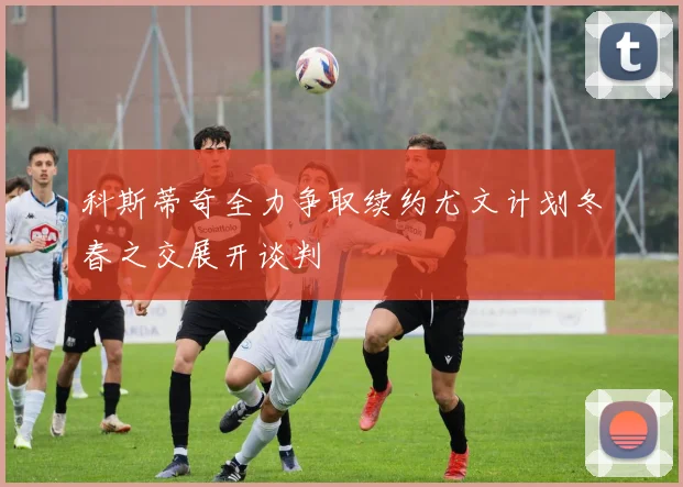 科斯蒂奇全力争取续约尤文计划冬春之交展开谈判