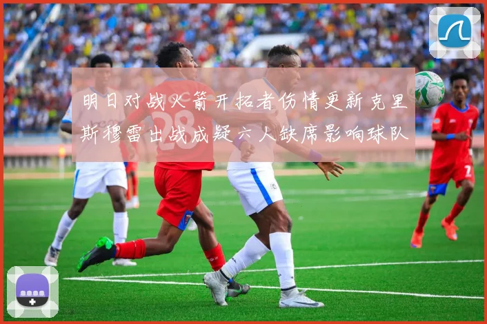 明日对战火箭开拓者伤情更新克里斯穆雷出战成疑六人缺席影响球队实力