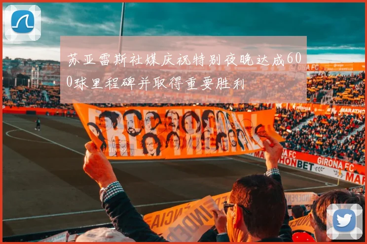 苏亚雷斯社媒庆祝特别夜晚达成600球里程碑并取得重要胜利