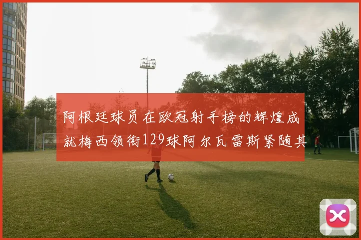 阿根廷球员在欧冠射手榜的辉煌成就梅西领衔129球阿尔瓦雷斯紧随其后