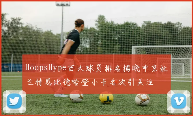 HoopsHype百大球员排名揭晓申京杜兰特恩比德哈登小卡名次引关注