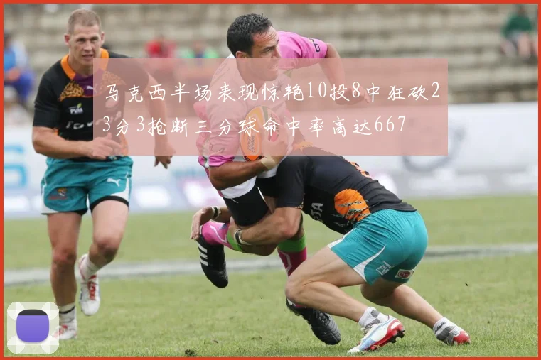 马克西半场表现惊艳10投8中狂砍23分3抢断三分球命中率高达667