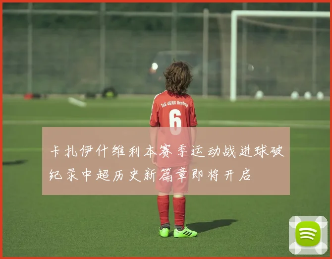 卡扎伊什维利本赛季运动战进球破纪录中超历史新篇章即将开启