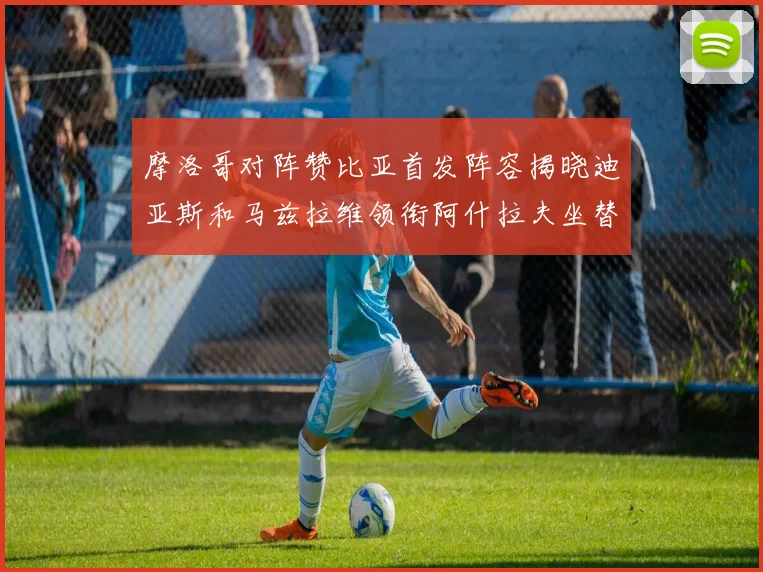 摩洛哥对阵赞比亚首发阵容揭晓迪亚斯和马兹拉维领衔阿什拉夫坐替补席
