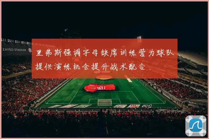 里弗斯强调字母缺席训练营为球队提供演练机会提升战术配合