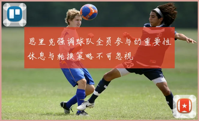 恩里克强调球队全员参与的重要性休息与轮换策略不可忽视