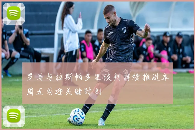 罗马与拉斯帕多里谈判持续推进本周五或迎关键时刻
