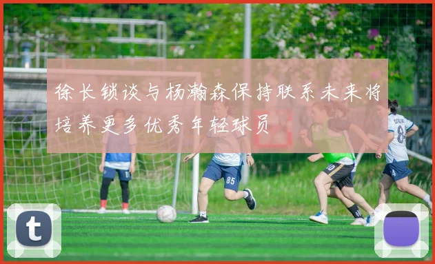 徐长锁谈与杨瀚森保持联系未来将培养更多优秀年轻球员
