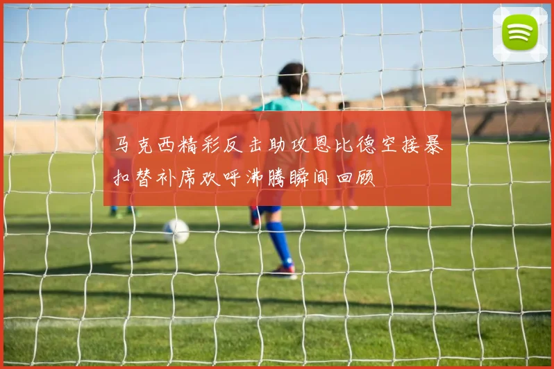 马克西精彩反击助攻恩比德空接暴扣替补席欢呼沸腾瞬间回顾