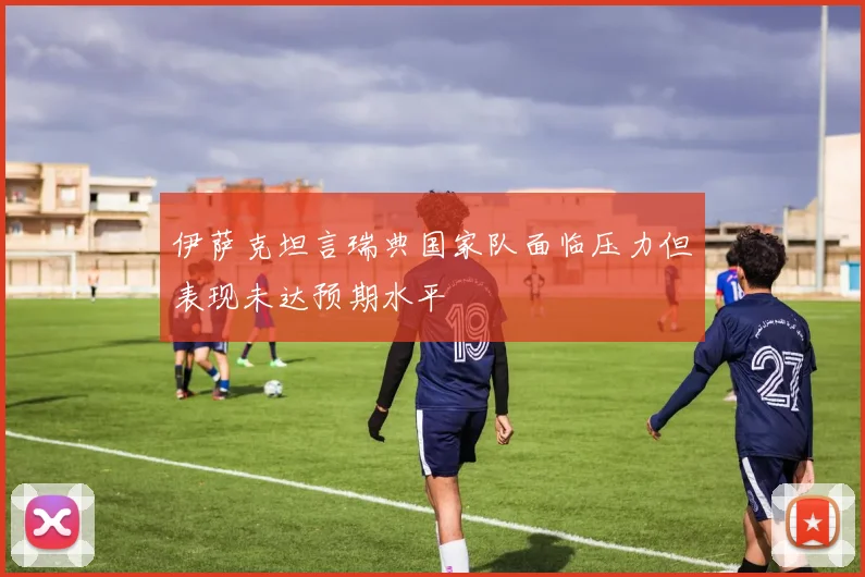 伊萨克坦言瑞典国家队面临压力但表现未达预期水平