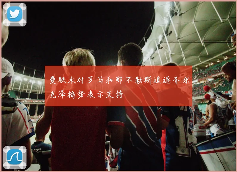 曼联未对罗马和那不勒斯追逐齐尔克泽梅努表示支持